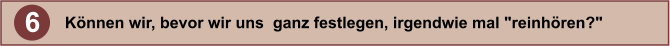6 Knnen wir, bevor wir uns  ganz festlegen, irgendwie mal "reinhren?"