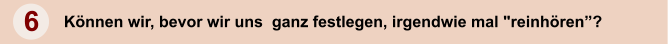 6 Knnen wir, bevor wir uns  ganz festlegen, irgendwie mal "reinhren?